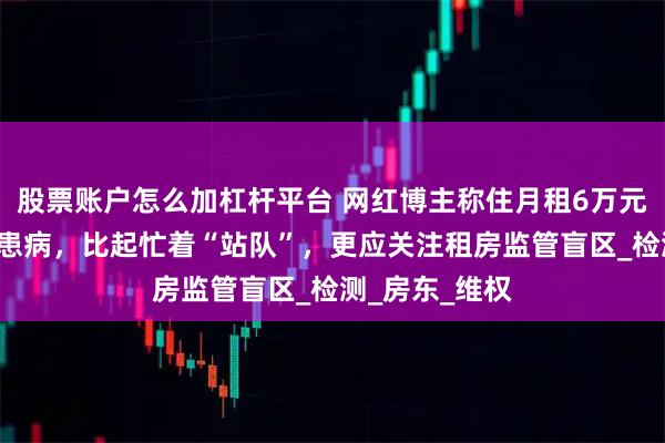 股票账户怎么加杠杆平台 网红博主称住月租6万元“甲醛房”致患病，比起忙着“站队”，更应关注租房监管盲区_检测_房东_维权