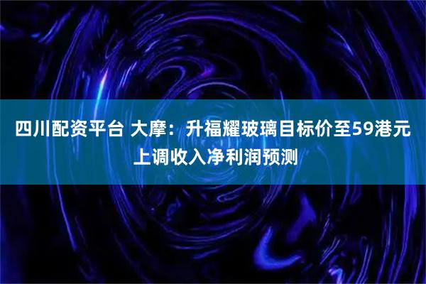 四川配资平台 大摩：升福耀玻璃目标价至59港元 上调收入净利润预测